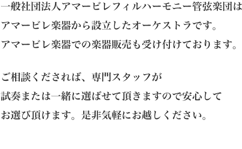 アマービレフィル管弦楽団はアマービレ楽器から設立したオーケストラです。アマービレ楽器での楽器販売も受け付けております。ご相談くだされば、専門スタッフが試奏または一緒に選ばせて頂きますので安心してお選び頂けます。是非気軽にお越しください。