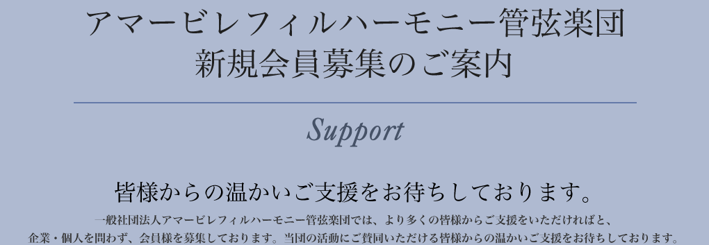 「アマービ レフィルハーモニー管弦楽団 新規会員募集のご案内」皆様からの温かいご支援をお待ちしております。 アマービレフィルハーモニー管弦楽団では、より多くの皆様からご支援をいただければと、企業・個人を問わず、会員様を募集しております。当団の活動にご賛同いただける皆様からの温かいご支援をお待ちしております。