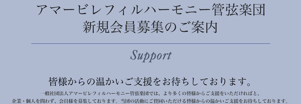 「アマービ レフィルハーモニー管弦楽団 　新規会員募集のご案内」皆様からの温かいご支援をお待ちしております。 アマービレフィルハーモニー管弦楽団では、より多くの皆様からご支援をいただければと、企業・個人を問わず、会員様を募集しております。当団の活動にご賛同いただける皆様からの温かいご支援をお待ちしております。